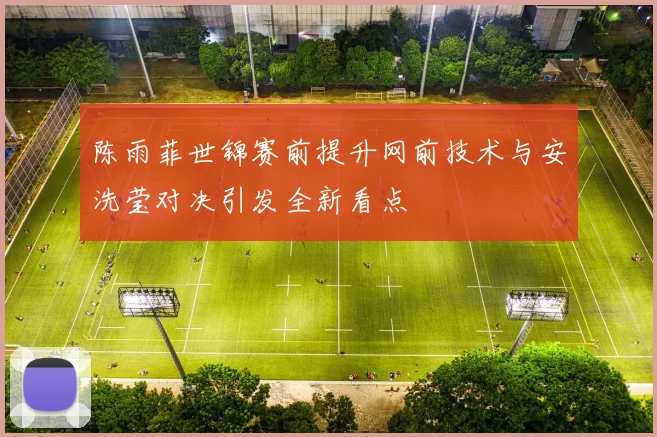 陈雨菲世锦赛前提升网前技术与安洗莹对决引发全新看点